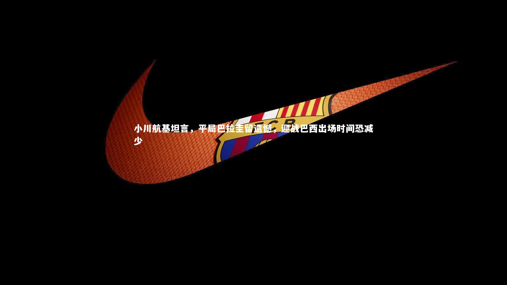 小川航基坦言,平局巴拉圭留遗憾,迎战巴西出场时间恐减少