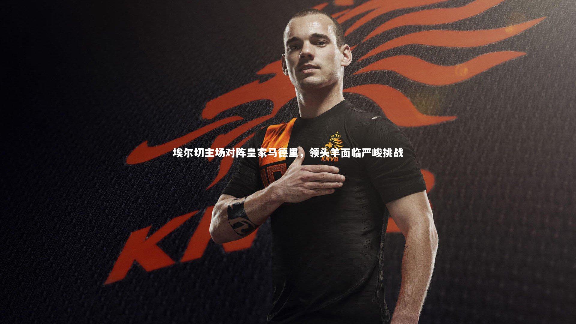 埃尔切主场对阵皇家马德里,领头羊面临严峻挑战